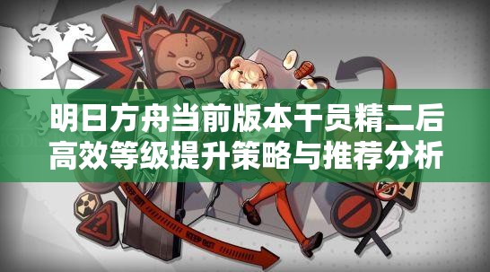 明日方舟当前版本干员精二后高效等级提升策略与推荐分析