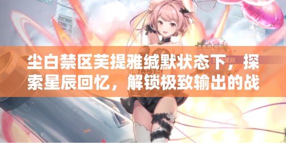 尘白禁区芙提雅缄默状态下，探索星辰回忆，解锁极致输出的战斗艺术