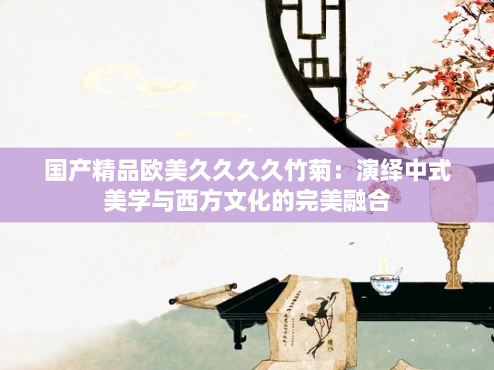 国产精品欧美久久久久竹菊：演绎中式美学与西方文化的完美融合