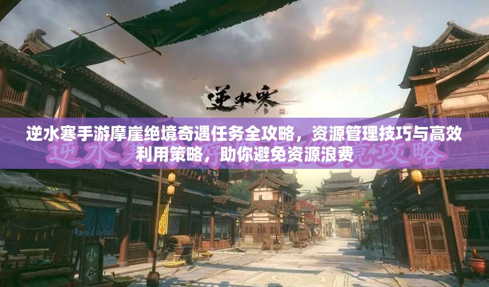 逆水寒手游摩崖绝境奇遇任务全攻略，资源管理技巧与高效利用策略，助你避免资源浪费