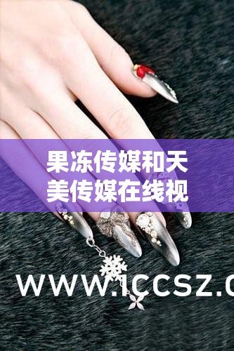 果冻传媒和天美传媒在线视频：精彩不断，娱乐无极限