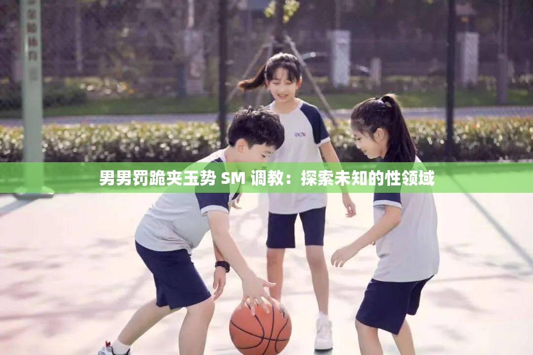 男男罚跪夹玉势 SM 调教：探索未知的性领域