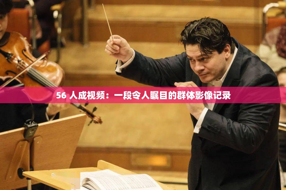 56 人成视频：一段令人瞩目的群体影像记录