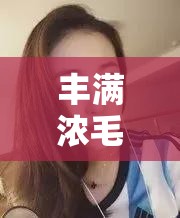 丰满浓毛的大隂户视频：探索女性性魅力的私密领域