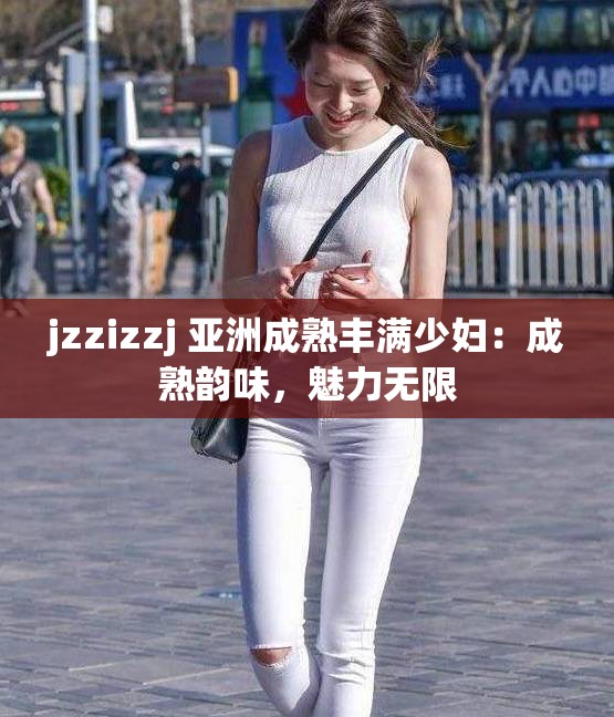 jzzizzj 亚洲成熟丰满少妇：成熟韵味，魅力无限