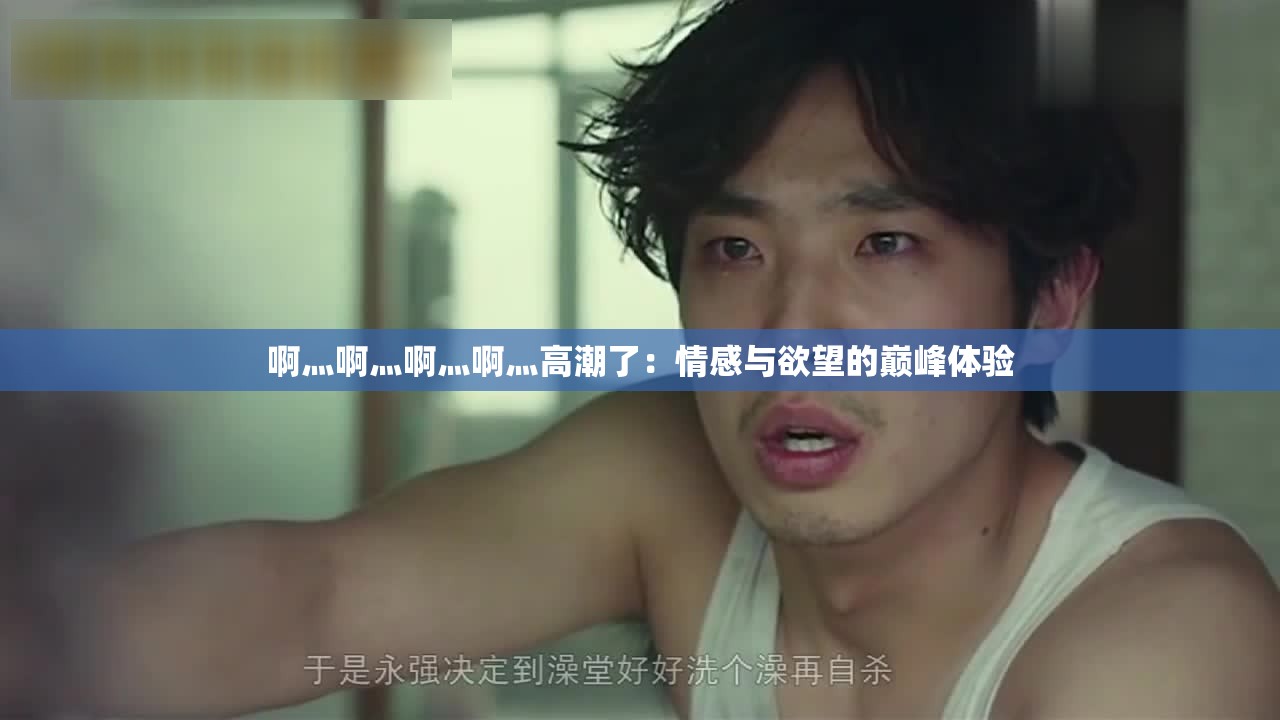 啊灬啊灬啊灬啊灬高潮了：情感与欲望的巅峰体验