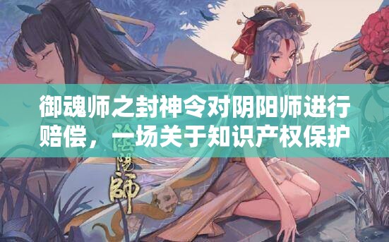 御魂师之封神令对阴阳师进行赔偿，一场关于知识产权保护的激烈较量