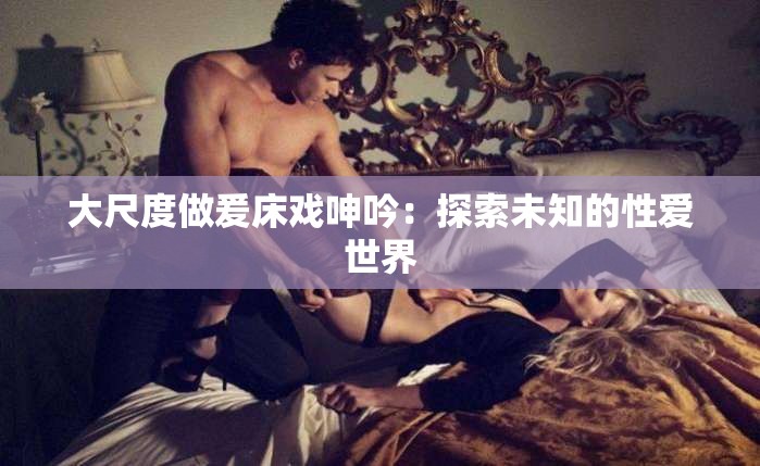 大尺度做爰床戏呻吟：探索未知的性爱世界