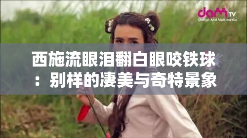 西施流眼泪翻白眼咬铁球：别样的凄美与奇特景象