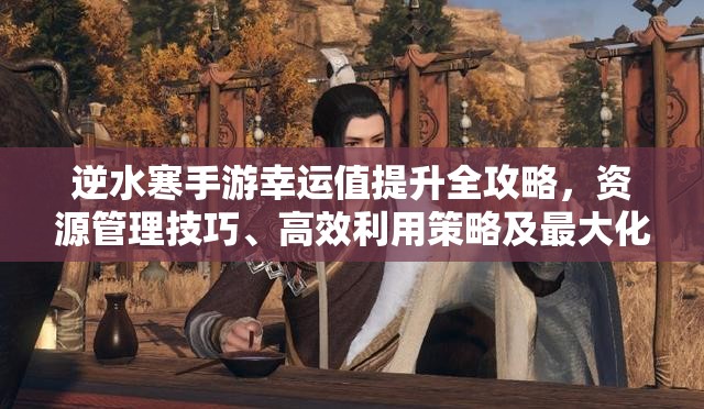 逆水寒手游幸运值提升全攻略，资源管理技巧、高效利用策略及最大化价值方法