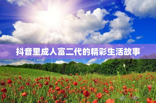 抖音里成人富二代的精彩生活故事