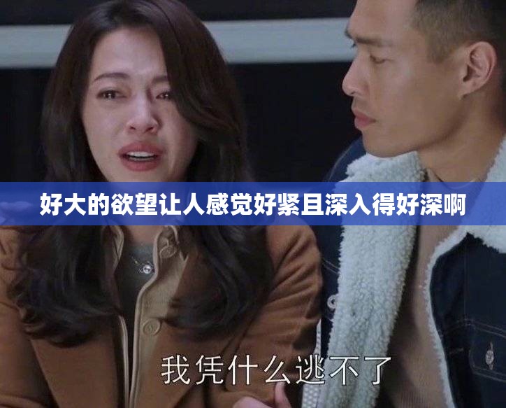 好大的欲望让人感觉好紧且深入得好深啊