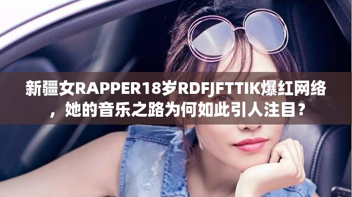 新疆女RAPPER18岁RDFJFTTIK爆红网络，她的音乐之路为何如此引人注目？