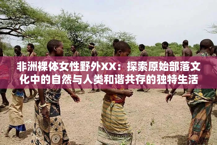 非洲裸体女性野外XX：探索原始部落文化中的自然与人类和谐共存的独特生活方式