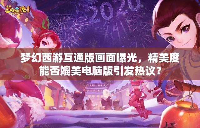 梦幻西游互通版画面曝光，精美度能否媲美电脑版引发热议？