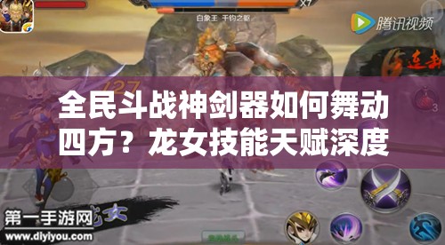 全民斗战神剑器如何舞动四方？龙女技能天赋深度攻略揭秘