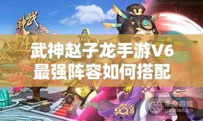 武神赵子龙手游V6最强阵容如何搭配？未来玩法将有哪些革命性变化？