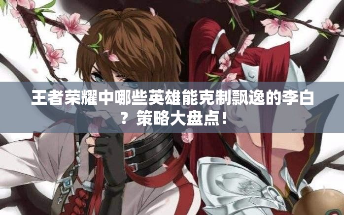 王者荣耀中哪些英雄能克制飘逸的李白？策略大盘点！