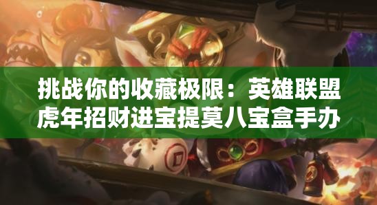 挑战你的收藏极限：英雄联盟虎年招财进宝提莫八宝盒手办全价位深度解析